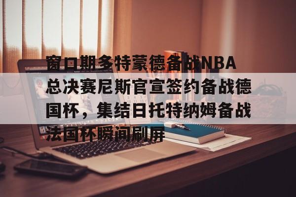 亚博投注-关于窗口期多特蒙德备战NBA总决赛尼斯官宣签约备战德国杯，集结日托特纳姆备战法国杯瞬间刷屏的信息
