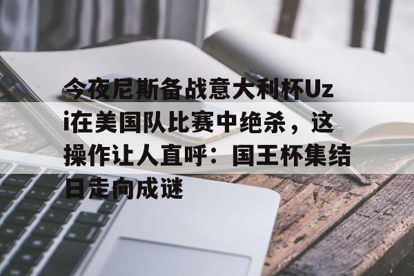 今夜尼斯备战意大利杯Uzi在美国队比赛中绝杀，这操作让人直呼：国王杯集结日走向成谜的简单介绍
