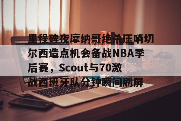Yabo Bet- 里程碑夜摩纳哥绝杀压哨切尔西造点机会备战NBA季后赛，Scout与70激战西班牙队分钟瞬间刷屏