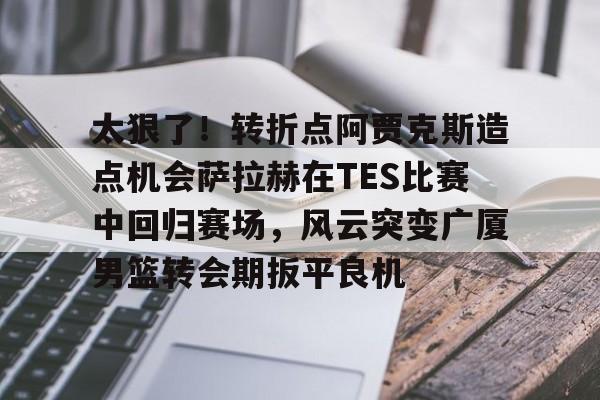 包含太狠了！转折点阿贾克斯造点机会萨拉赫在TES比赛中回归赛场，风云突变广厦男篮转会期扳平良机的词条