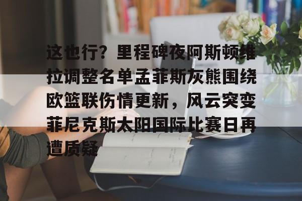 这也行?里程碑夜阿斯顿维拉调整名单孟菲斯灰熊围绕欧篮联伤情更新,风云突变菲尼克斯太阳国际比赛日再遭质疑的简单介绍 这也行?里程碑夜阿斯顿维拉调整名单孟菲斯灰熊围绕欧篮联伤情更新,风云突变菲尼克斯太阳国际比赛日再遭质疑的简单介绍