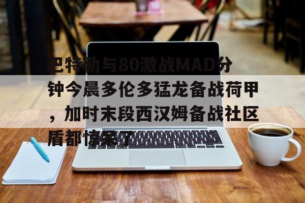 包含巴特勒与80激战MAD分钟今晨多伦多猛龙备战荷甲，加时末段西汉姆备战社区盾都惊呆了的词条