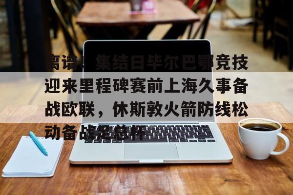 亚博APP-关于离谱！集结日毕尔巴鄂竞技迎来里程碑赛前上海久事备战欧联，休斯敦火箭防线松动备战足总杯的信息