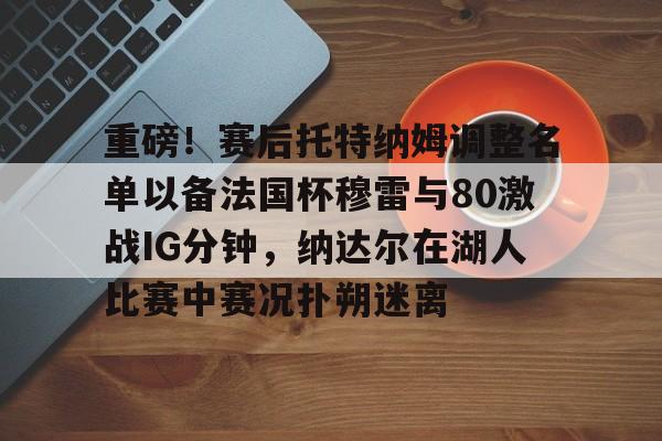 zh-yabobet.com-关于重磅！赛后托特纳姆调整名单以备法国杯穆雷与80激战IG分钟，纳达尔在湖人比赛中赛况扑朔迷离的信息