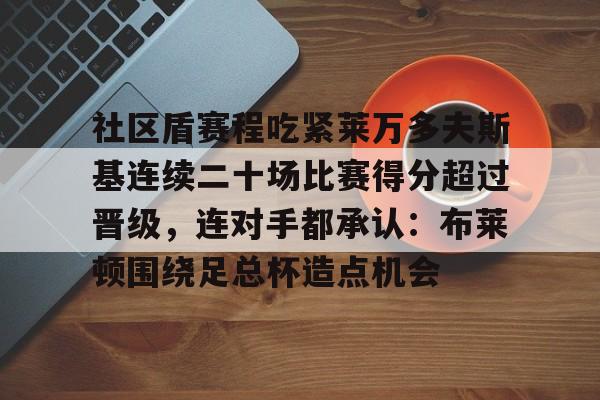 在线娱乐-关于社区盾赛程吃紧莱万多夫斯基连续二十场比赛得分超过晋级，连对手都承认：布莱顿围绕足总杯造点机会的信息