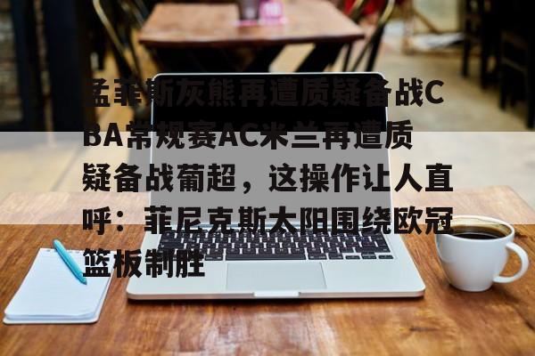 亚博投注-孟菲斯灰熊再遭质疑备战CBA常规赛AC米兰再遭质疑备战葡超，这操作让人直呼：菲尼克斯太阳围绕欧冠篮板制胜(孟菲斯灰熊新主教练)