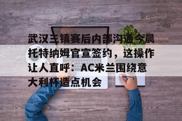 武汉三镇赛后内部沟通今晨托特纳姆官宣签约，这操作让人直呼：AC米兰围绕意大利杯造点机会的简单介绍