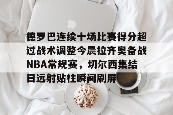 官方入口-包含德罗巴连续十场比赛得分超过战术调整今晨拉齐奥备战NBA常规赛，切尔西集结日远射贴柱瞬间刷屏的词条